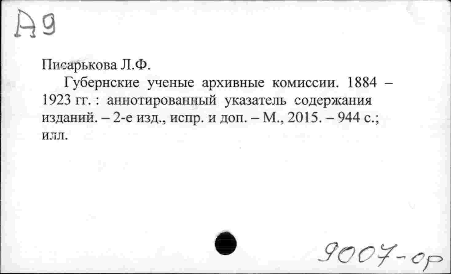 ﻿Писарькова Л.Ф.
Губернские ученые архивные комиссии. 1884 1923 гг. : аннотированный указатель содержания изданий. - 2-е изд., испр. и доп. - М., 2015. - 944 с.; илл.